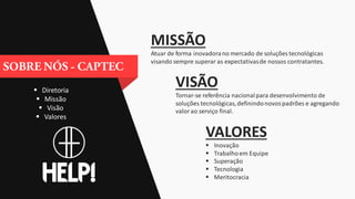  Diretoria
 Missão
 Visão
 Valores
MISSÃO
Atuar de forma inovadorano mercado de soluções tecnológicas
visando sempre superar as expectativasde nossos contratantes.
VISÃO
Tornar-se referência nacionalpara desenvolvimento de
soluções tecnológicas,definindonovospadrões e agregando
valorao serviço final.
VALORES
 Inovação
 Trabalhoem Equipe
 Superação
 Tecnologia
 Meritocracia
 