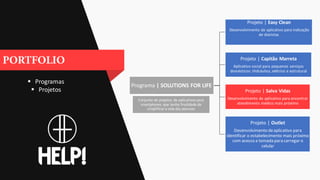  Programas
 Projetos
Programa | SOLUTIONS FOR LIFE
Projeto | Easy Clean
Desenvolvimento de aplicativo para indicação
de diaristas
Projeto | Capitão Marreta
Aplicativo social para pequenos serviços
domésticos: Hidráulico, elétrico e estrutural
Projeto | Salva Vidas
Desenvolvimento de aplicativo para encontrar
atendimento médico mais próximo
Projeto | Outlet
Desenvolvimento deaplicativo para
identificar o estabelecimento mais próximo
com acesso a tomada para carregar o
celular
Conjunto de projetos de aplicativos para
smartphones que tenha finalidade de
simplificara vida das pessoas
 