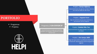  Programas
 Projetos
Programa | FUN STATION SP
Projeto | Sampa Highway
Desenvolvimento de jogo de corridas noturnas
nas ruas da cidade de São Paulo.
Projeto | Augusta Fever
Jogo em primeira pessoa para vivenciar os
pormenores da Rua Augusta
Projeto |Haddad Bike Tour
Desenvolvimento de jogo baseado nas ciclovias
da cidade
Projeto | Sim Sampa 3000
Jogo em que você é o prefeito de São Paulo
e precisa ter desempenho acima do governo
vigente
Desenvolvimento de jogos para aparelhos
portáteis com temática voltada para a cidade
de São Paulo
 