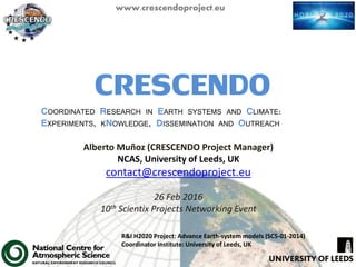 www.crescendoproject.eu
CRESCENDOCOORDINATED RESEARCH IN EARTH SYSTEMS AND CLIMATE:
EXPERIMENTS, KNOWLEDGE, DISSEMINATION AND OUTREACH
R&I H2020 Project: Advance Earth-system models (SC5-01-2014)
Coordinator Institute: University of Leeds, UK
Alberto Muñoz (CRESCENDO Project Manager)
NCAS, University of Leeds, UK
contact@crescendoproject.eu
26 Feb 2016
10th Scientix Projects Networking Event
 