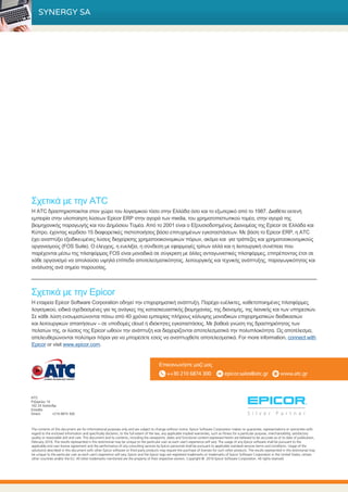 Σχετικά με την Epicor
Η εταιρεία Epicor Software Corporation οδηγεί την επιχειρηματική ανάπτυξη. Παρέχει ευέλικτες, καθετοποιημένες πλατφόρμες
λογισμικού, ειδικά σχεδιασμένες για τις ανάγκες της κατασκευαστικής βιομηχανίας, της διανομής, της λιανικής και των υπηρεσιών.
Σε κάθε λύση ενσωματώνονται πάνω από 40 χρόνια εμπειρίας πλήρους κάλυψης μοναδικών επιχειρηματικών διαδικασιών
και λειτουργικών απαιτήσεων – σε υποδομές cloud ή ιδιόκτητες εγκαταστάσεις. Με βαθειά γνώση της δραστηριότητας των
πελατών της, οι λύσεις της Epicor ωθούν την ανάπτυξη και διαχειρίζονται αποτελεσματικά την πολυπλοκότητα. Ως αποτέλεσμα,
απελευθερώνονται πολύτιμοι πόροι για να μπορέσετε εσείς να αναπτυχθείτε αποτελεσματικά. For more information, connect with
Epicor or visit www.epicor.com.
ATC
Ριζαρείου 10
152 33 Χαλάνδρι
Ελλάδα
Direct: 	 +210 6874 300
Επικοινωνήστε μαζί μας
++30 210 6874 300 epicor.sales@atc.gr www.atc.gr
Σχετικά με την ATC
Η ATC δραστηριοποιείται στον χώρο του λογισμικού τόσο στην Ελλάδα όσο και το εξωτερικό από το 1987. Διαθέτει εκτενή
εμπειρία στην υλοποίηση λύσεων Epicor ERP στην αγορά των media, του χρηματοπιστωτικού τομέα, στην αγορά της
βιομηχανικής παραγωγής και του Δημόσιου Τομέα. Από το 2001 είναι ο Εξουσιοδοτημένος Διανομέας της Epicor σε Ελλάδα και
Κύπρο, έχοντας κερδίσει 15 διαφορετικές πιστοποιήσεις βάσει επιτυχημένων εγκαταστάσεων. Με βάση το Epicor ERP, η ATC
έχει αναπτύξει εξειδικευμένες λύσεις διαχείρισης χρηματοοικονομικών πόρων, ακόμα και για τράπεζες και χρηματοοικονομικούς
οργανισμούς (FOS Suite). Ο έλεγχος, η ευελιξία, η σύνδεση με εφαρμογές τρίτων αλλά και η λειτουργική συνέπεια που
παρέχονται μέσω της πλατφόρμας FOS είναι μοναδικά σε σύγκριση με άλλες ανταγωνιστικές πλατφόρμες, επιτρέποντας έτσι σε
κάθε οργανισμό να απολαύσει υψηλά επίπεδα αποτελεσματικότητας, λειτουργικής και τεχνικής ανάπτυξης, παραγωγικότητας και
ανάλυσης ανά σημείο παρουσίας.
SYNERGY SA
The contents of this document are for informational purposes only and are subject to change without notice. Epicor Software Corporation makes no guarantee, representations or warranties with
regard to the enclosed information and specifically disclaims, to the full extent of the law, any applicable implied warranties, such as fitness for a particular purpose, merchantability, satisfactory
quality or reasonable skill and care. This document and its contents, including the viewpoints, dates and functional content expressed herein are believed to be accurate as of its date of publication,
February 2016. The results represented in this testimonial may be unique to the particular user as each user’s experience will vary. The usage of any Epicor software shall be pursuant to the
applicable end user license agreement and the performance of any consulting services by Epicor personnel shall be pursuant to applicable standard services terms and conditions. Usage of the
solution(s) described in this document with other Epicor software or third party products may require the purchase of licenses for such other products. The results represented in this testimonial may
be unique to the particular user as each user’s experience will vary. Epicor and the Epicor logo are registered trademarks or trademarks of Epicor Software Corporation in the United States, certain
other countries and/or the EU. All other trademarks mentioned are the property of their respective owners. Copyright © 2016 Epicor Software Corporation. All rights reserved.
 