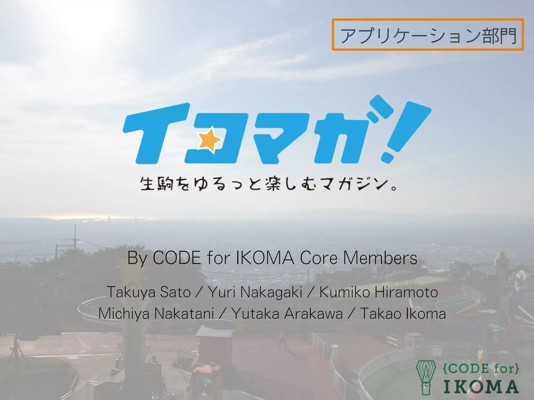 By CODE for IKOMA Core Members
Takuya Sato / Yuri Nakagaki / Kumiko Hiramoto
Michiya Nakatani / Yutaka Arakawa / Takao Ikoma
アプリケーション部門
 