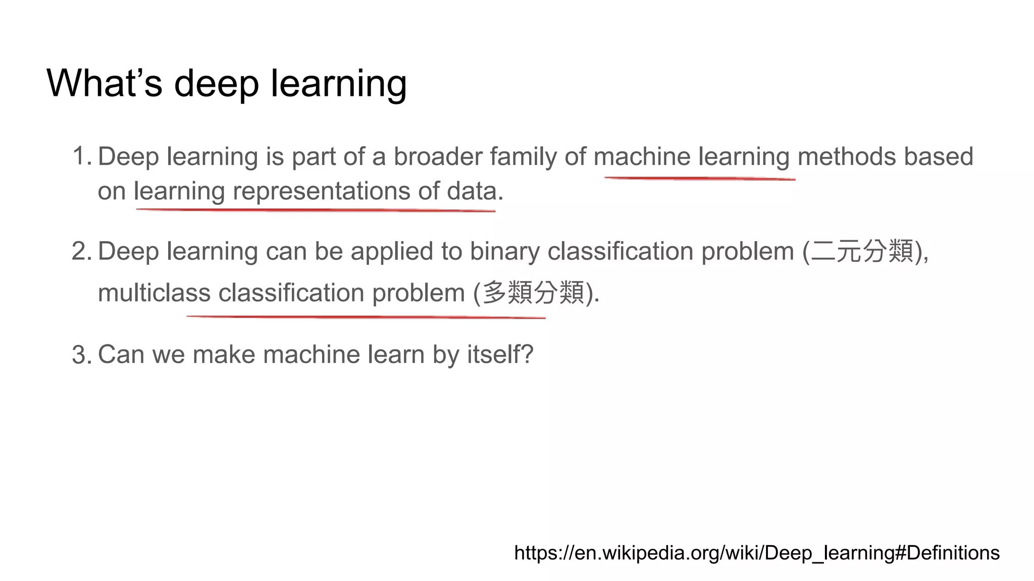 What’s deep learning
1. Deep learning is part of a broader family of machine learning methods based
on learning representations of data.
2. Deep learning can be applied to binary classification problem ( ),
multiclass classification problem ( ).
3. Can we make machine learn by itself?
https://en.wikipedia.org/wiki/Deep_learning#Definitions
 