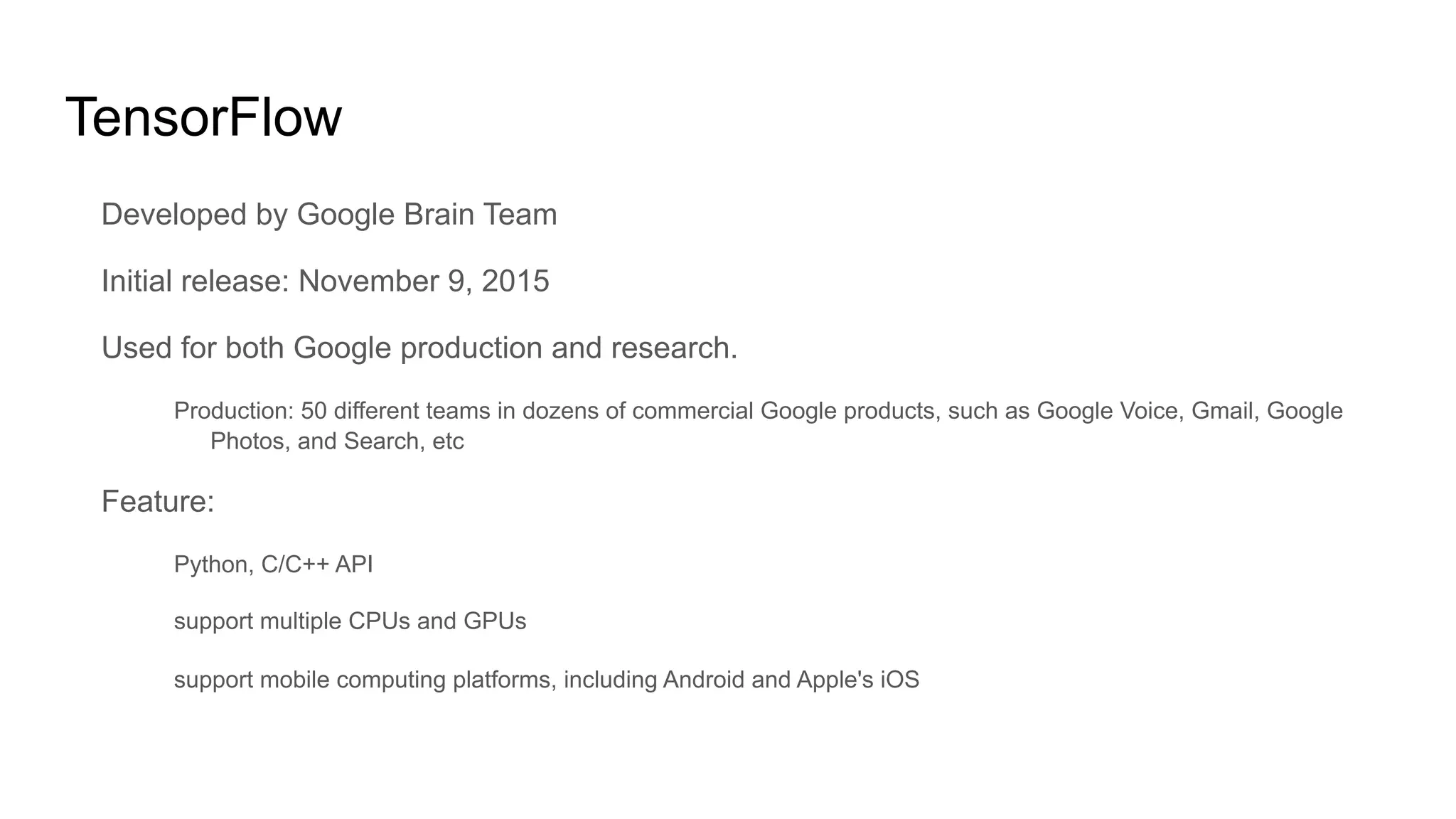 TensorFlow
Developed by Google Brain Team
Initial release: November 9, 2015
Used for both Google production and research.
Production: 50 different teams in dozens of commercial Google products, such as Google Voice, Gmail, Google
Photos, and Search, etc
Feature:
Python, C/C++ API
support multiple CPUs and GPUs
support mobile computing platforms, including Android and Apple's iOS
 
