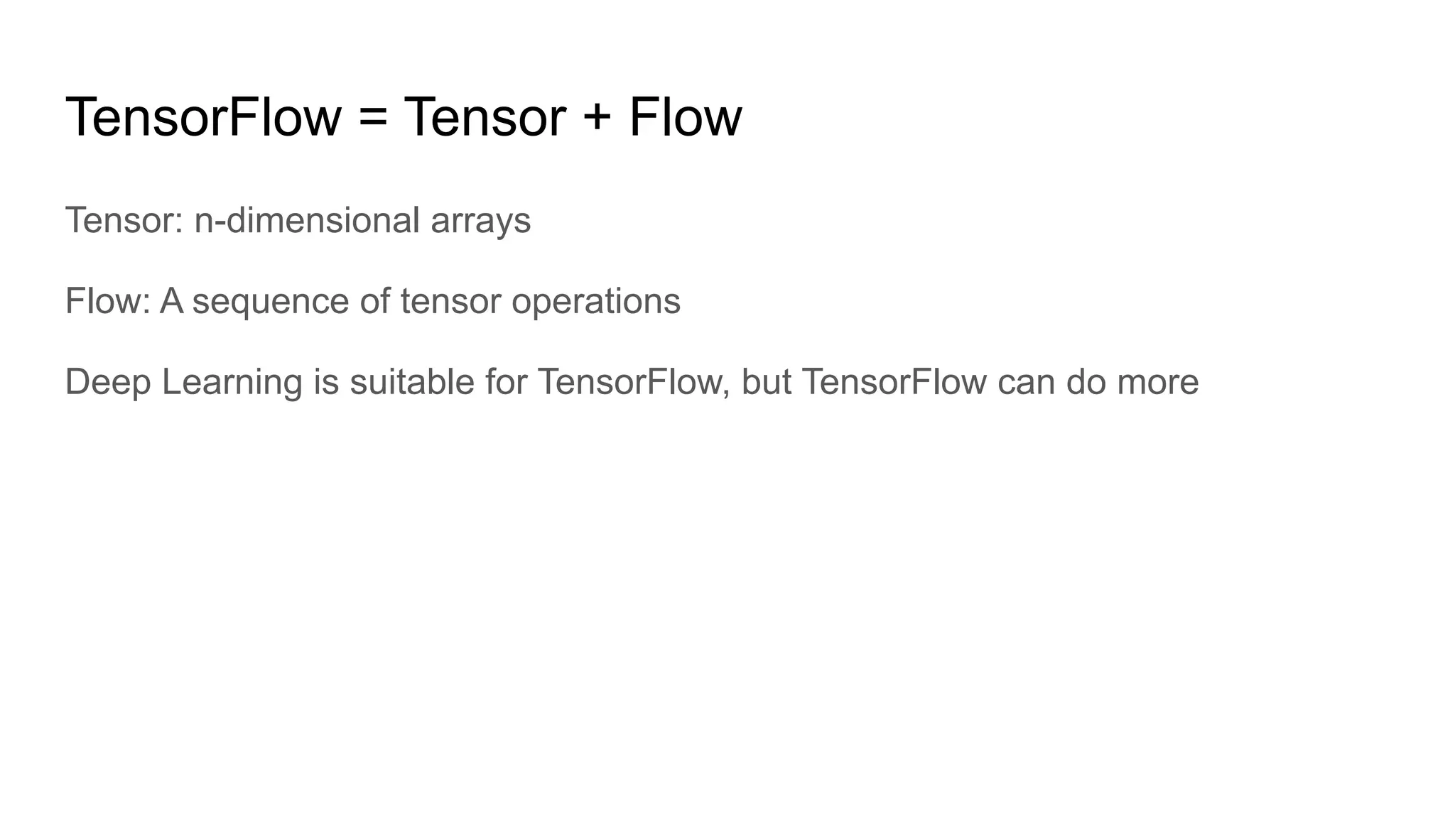 TensorFlow = Tensor + Flow
Tensor: n-dimensional arrays
Flow: A sequence of tensor operations
Deep Learning is suitable for TensorFlow, but TensorFlow can do more
 