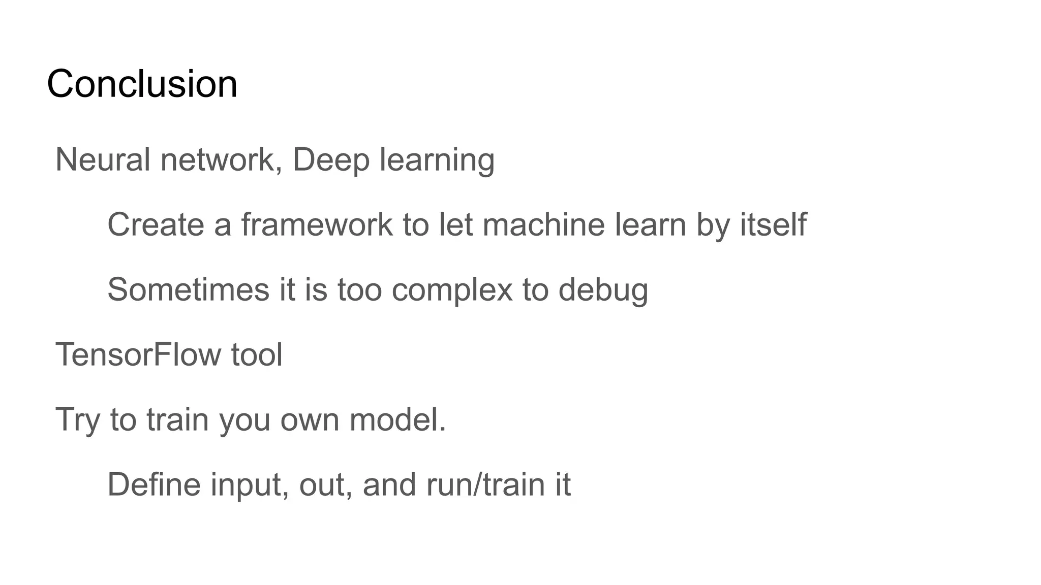 Conclusion
Neural network, Deep learning
Create a framework to let machine learn by itself
Sometimes it is too complex to debug
TensorFlow tool
Try to train you own model.
Define input, out, and run/train it
 