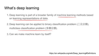 What’s deep learning
1. Deep learning is part of a broader family of machine learning methods based
on learning representations of data.
2. Deep learning can be applied to binary classification problem ( ),
multiclass classification problem ( ).
3. Can we make machine learn by itself?
https://en.wikipedia.org/wiki/Deep_learning#Definitions
 