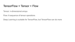TensorFlow = Tensor + Flow
Tensor: n-dimensional arrays
Flow: A sequence of tensor operations
Deep Learning is suitable for TensorFlow, but TensorFlow can do more
 