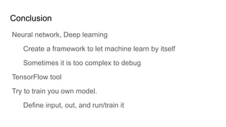 Conclusion
Neural network, Deep learning
Create a framework to let machine learn by itself
Sometimes it is too complex to debug
TensorFlow tool
Try to train you own model.
Define input, out, and run/train it
 