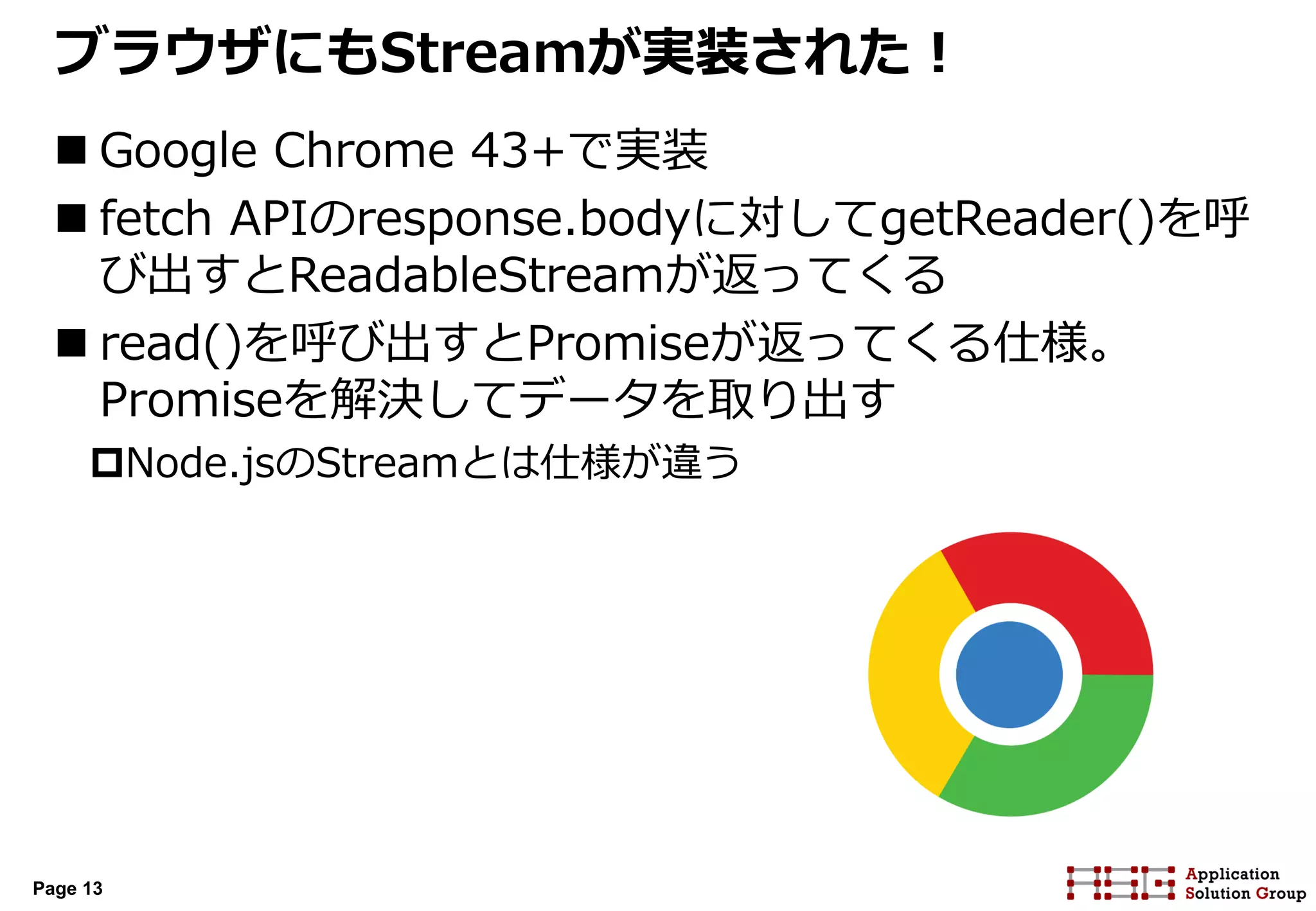 Page 13
ブラウザにもStreamが実装された！
 Google Chrome 43+で実装
 fetch APIのresponse.bodyに対してgetReader()を呼
び出すとReadableStreamが返ってくる
 read()を呼び出すとPromiseが返ってくる仕様。
Promiseを解決してデータを取り出す
Node.jsのStreamとは仕様が違う
 