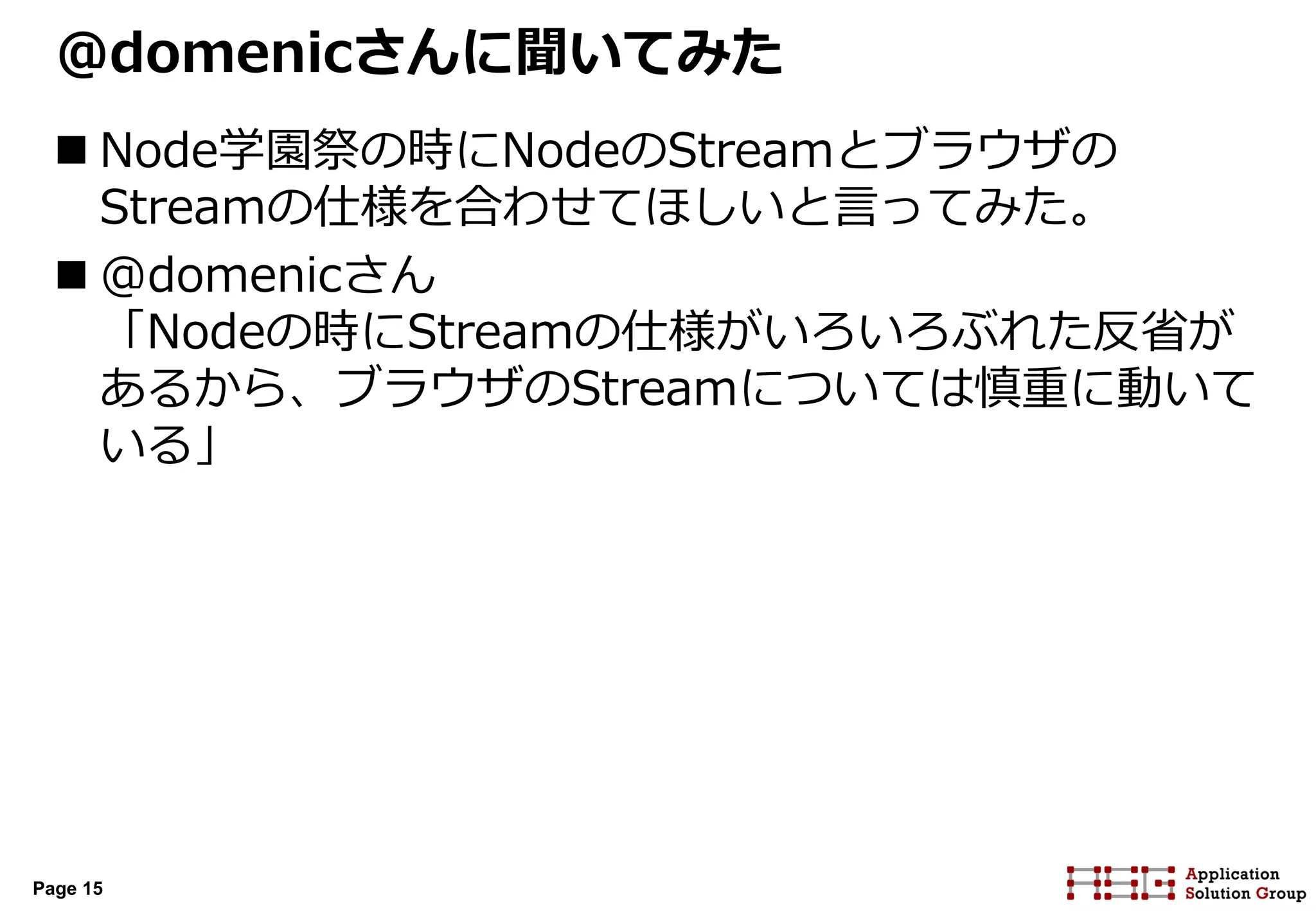 Page 15
@domenicさんに聞いてみた
 Node学園祭の時にNodeのStreamとブラウザの
Streamの仕様を合わせてほしいと言ってみた。
 @domenicさん
「Nodeの時にStreamの仕様がいろいろぶれた反省が
あるから、ブラウザのStreamについては慎重に動いて
いる」
 