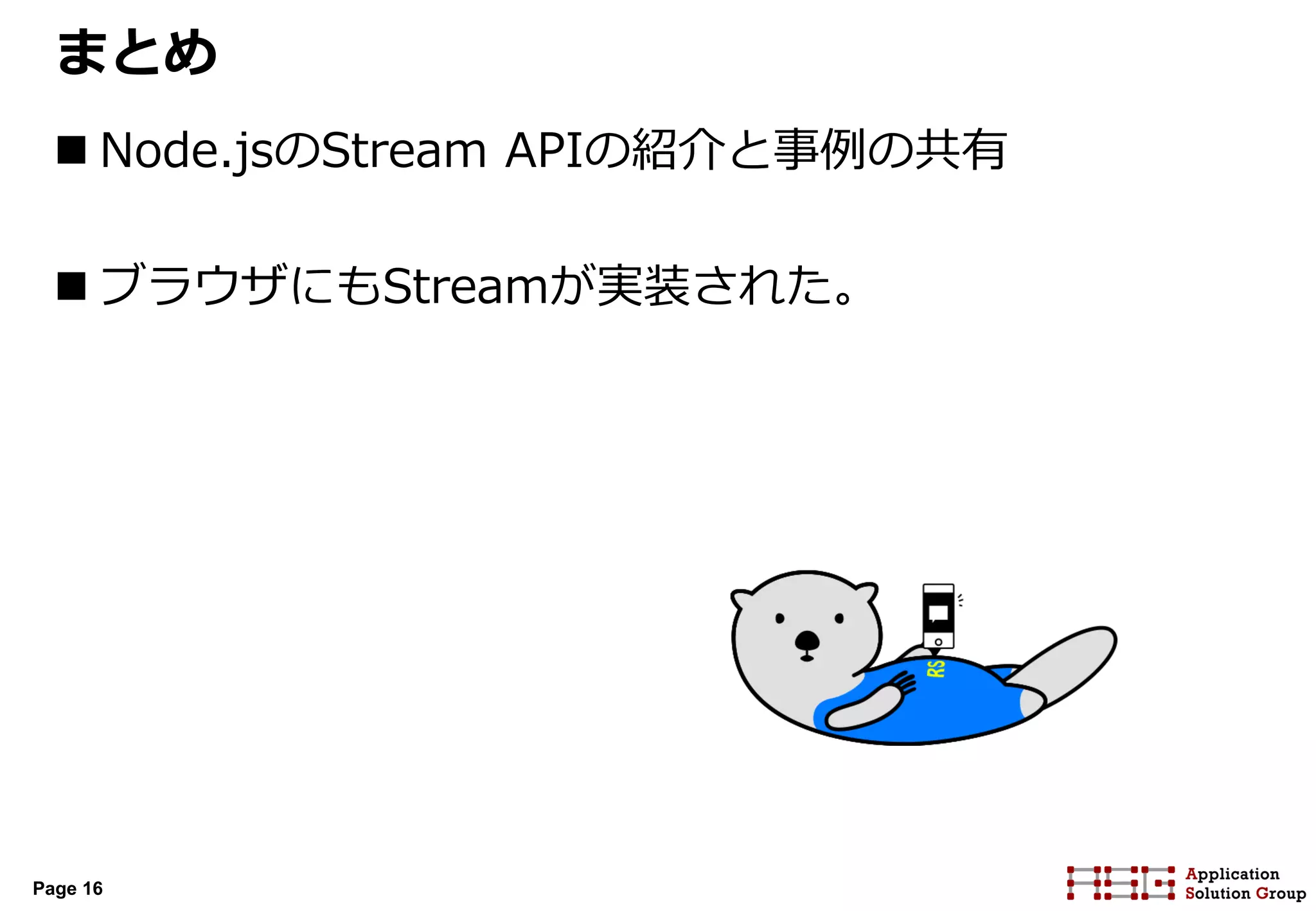 Page 16
まとめ
 Node.jsのStream APIの紹介と事例の共有
 ブラウザにもStreamが実装された。
 