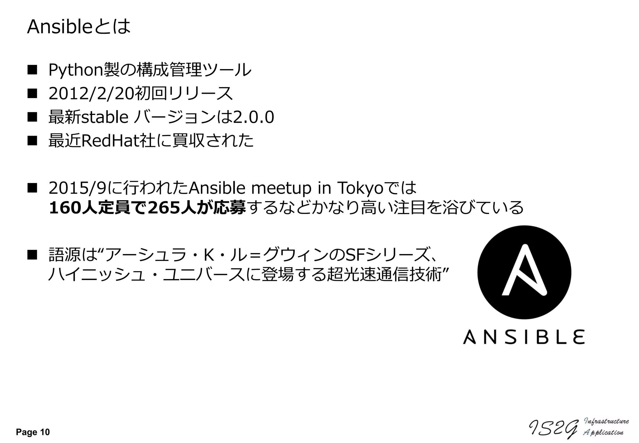 Page 10
Ansibleとは
 Python製の構成管理ツール
 2012/2/20初回リリース
 最新stable バージョンは2.0.0
 最近RedHat社に買収された
 2015/9に行われたAnsible meetup in Tokyoでは
160人定員で265人が応募するなどかなり高い注目を浴びている
 語源は“アーシュラ・K・ル＝グウィンのSFシリーズ、
ハイニッシュ・ユニバースに登場する超光速通信技術”
 