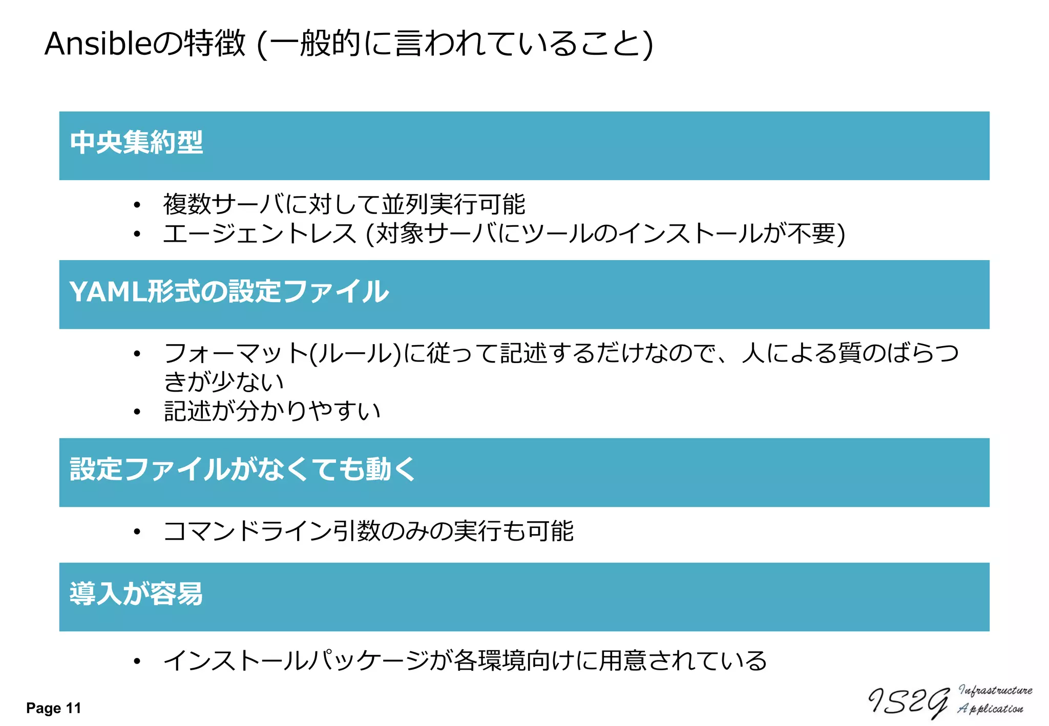 Page 11
Ansibleの特徴 (一般的に言われていること)
中央集約型
YAML形式の設定ファイル
導入が容易
• 複数サーバに対して並列実行可能
• エージェントレス (対象サーバにツールのインストールが不要)
• フォーマット(ルール)に従って記述するだけなので、人による質のばらつ
きが少ない
• 記述が分かりやすい
• インストールパッケージが各環境向けに用意されている
設定ファイルがなくても動く
• コマンドライン引数のみの実行も可能
 