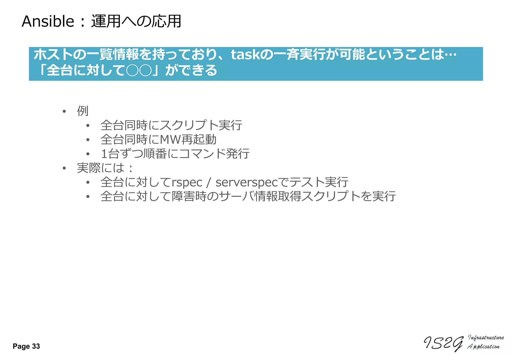 Page 33
Ansible : 運用への応用
ホストの一覧情報を持っており、taskの一斉実行が可能ということは…
「全台に対して◯◯」ができる
• 例
• 全台同時にスクリプト実行
• 全台同時にMW再起動
• 1台ずつ順番にコマンド発行
• 実際には :
• 全台に対してrspec / serverspecでテスト実行
• 全台に対して障害時のサーバ情報取得スクリプトを実行
 
