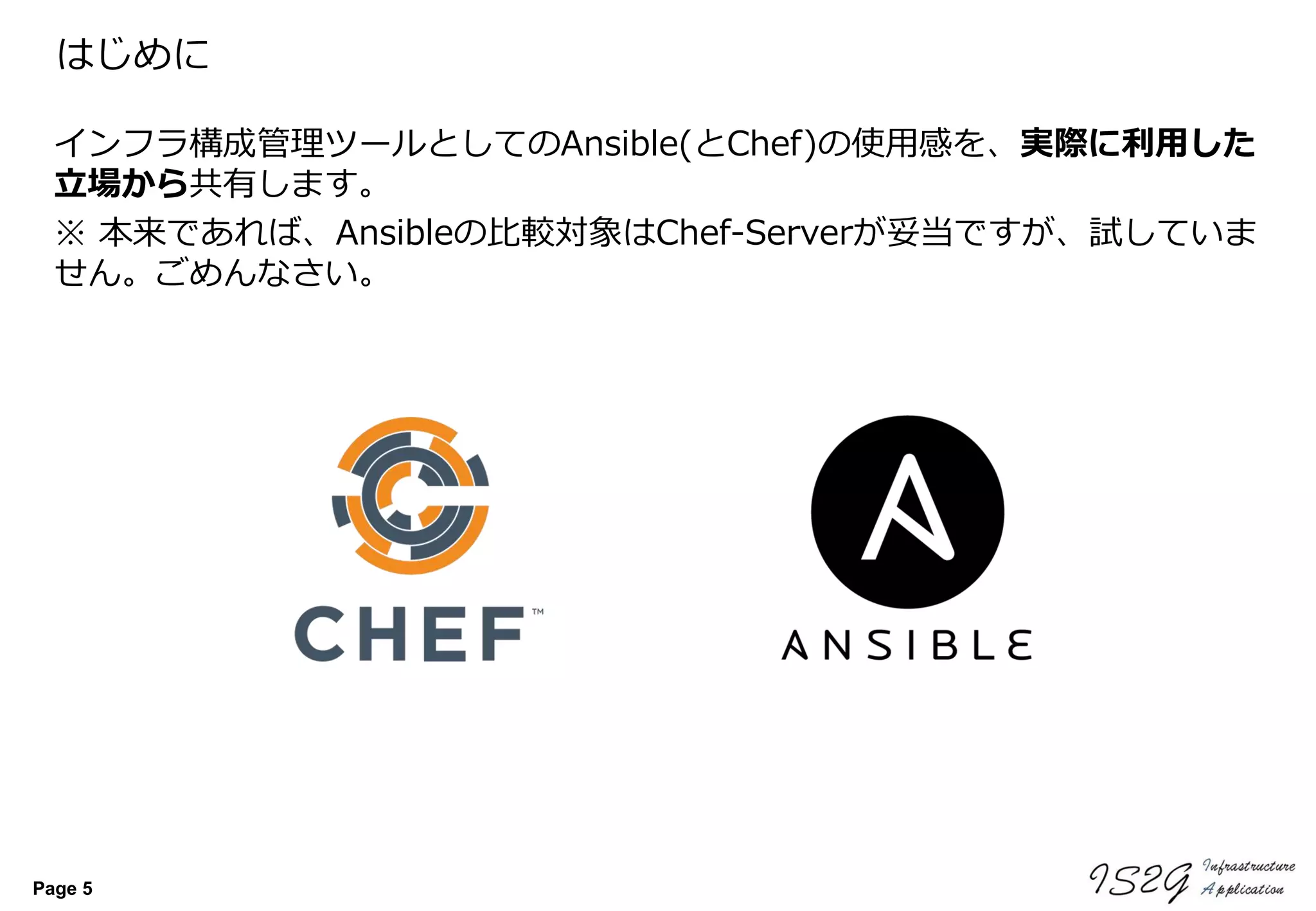 Page 5
はじめに
インフラ構成管理ツールとしてのAnsible(とChef)の使用感を、実際に利用した
立場から共有します。
※ 本来であれば、Ansibleの比較対象はChef-Serverが妥当ですが、試していま
せん。ごめんなさい。
 