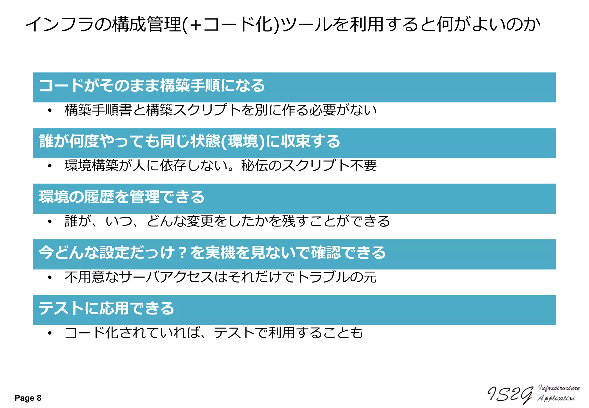 Page 8
インフラの構成管理(+コード化)ツールを利用すると何がよいのか
今どんな設定だっけ？を実機を見ないで確認できる
誰が何度やっても同じ状態(環境)に収束する
• 不用意なサーバアクセスはそれだけでトラブルの元
• 環境構築が人に依存しない。秘伝のスクリプト不要
コードがそのまま構築手順になる
• 構築手順書と構築スクリプトを別に作る必要がない
環境の履歴を管理できる
• 誰が、いつ、どんな変更をしたかを残すことができる
テストに応用できる
• コード化されていれば、テストで利用することも
 