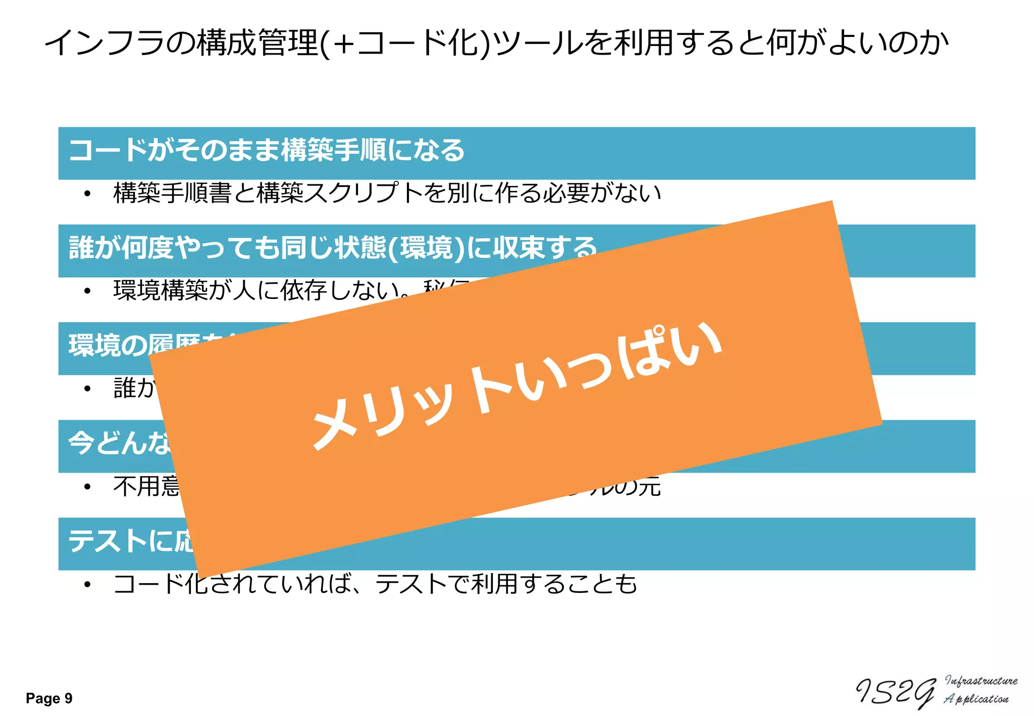 Page 9
インフラの構成管理(+コード化)ツールを利用すると何がよいのか
今どんな設定だっけ？を実機を見ないで確認できる
誰が何度やっても同じ状態(環境)に収束する
• 不用意なサーバアクセスはそれだけでトラブルの元
• 環境構築が人に依存しない。秘伝のスクリプト不要
コードがそのまま構築手順になる
• 構築手順書と構築スクリプトを別に作る必要がない
環境の履歴を管理できる
• 誰が、いつ、どんな変更をしたかを残すことができる
テストに応用できる
• コード化されていれば、テストで利用することも
 
