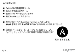Page 10
Ansibleとは
 Python製の構成管理ツール
 2012/2/20初回リリース
 最新stable バージョンは2.0.0
 最近RedHat社に買収された
 2015/9に行われたAnsible meetup in Tokyoでは
160人定員で265人が応募するなどかなり高い注目を浴びている
 語源は“アーシュラ・K・ル＝グウィンのSFシリーズ、
ハイニッシュ・ユニバースに登場する超光速通信技術”
 
