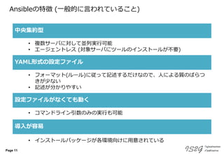 Page 11
Ansibleの特徴 (一般的に言われていること)
中央集約型
YAML形式の設定ファイル
導入が容易
• 複数サーバに対して並列実行可能
• エージェントレス (対象サーバにツールのインストールが不要)
• フォーマット(ルール)に従って記述するだけなので、人による質のばらつ
きが少ない
• 記述が分かりやすい
• インストールパッケージが各環境向けに用意されている
設定ファイルがなくても動く
• コマンドライン引数のみの実行も可能
 
