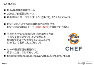 Page 12
Chefとは
 Ruby製の構成管理ツール
 2009/1/15初回リリース
 最新stable バージョンは12.5.1(client), 12.2.0 (server)
 Chef-soloというものは最新版では存在せず、
Chef-clientのlocalモード(Chef-Zero)が後継という扱い
 もともと”marionette”という名前だったが、
「長くて打ちづらい」という理由と
recipeモジュールを使っていたことから
Chefという名前にした(らしい)
 サーバ構成管理が爆発的に
広まったきっかけにもなった
 http://d.hatena.ne.jp/naoya/20130204/1359971408
 