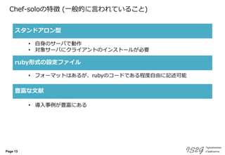 Page 13
Chef-soloの特徴 (一般的に言われていること)
スタンドアロン型
ruby形式の設定ファイル
豊富な文献
• 自身のサーバで動作
• 対象サーバにクライアントのインストールが必要
• フォーマットはあるが、rubyのコードである程度自由に記述可能
• 導入事例が豊富にある
 