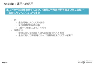 Page 33
Ansible : 運用への応用
ホストの一覧情報を持っており、taskの一斉実行が可能ということは…
「全台に対して◯◯」ができる
• 例
• 全台同時にスクリプト実行
• 全台同時にMW再起動
• 1台ずつ順番にコマンド発行
• 実際には :
• 全台に対してrspec / serverspecでテスト実行
• 全台に対して障害時のサーバ情報取得スクリプトを実行
 
