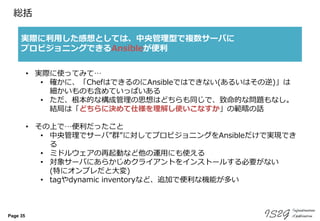 Page 35
総括
実際に利用した感想としては、中央管理型で複数サーバに
プロビジョニングできるAnsibleが便利
• 実際に使ってみて…
• 確かに、「ChefはできるのにAnsibleではできない(あるいはその逆)」は
細かいものも含めていっぱいある
• ただ、根本的な構成管理の思想はどちらも同じで、致命的な問題もなし。
結局は「どちらに決めて仕様を理解し使いこなすか」の範疇の話
• その上で…便利だったこと
• 中央管理でサーバ”群”に対してプロビジョニングをAnsibleだけで実現でき
る
• ミドルウェアの再起動など他の運用にも使える
• 対象サーバにあらかじめクライアントをインストールする必要がない
(特にオンプレだと大変)
• tagやdynamic inventoryなど、追加で便利な機能が多い
 