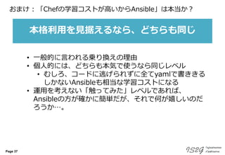 Page 37
おまけ : 「Chefの学習コストが高いからAnsible」は本当か？
• 一般的に言われる乗り換えの理由
• 個人的には、どちらも本気で使うなら同じレベル
• むしろ、コードに逃げられずに全てyamlで書ききる
しかないAnsibleも相当な学習コストになる
• 運用を考えない「触ってみた」レベルであれば、
Ansibleの方が確かに簡単だが、それで何が嬉しいのだ
ろうか…。
本格利用を見据えるなら、どちらも同じ
 