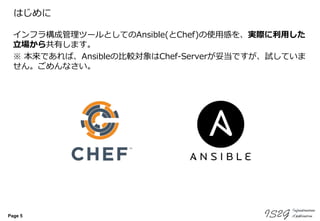 Page 5
はじめに
インフラ構成管理ツールとしてのAnsible(とChef)の使用感を、実際に利用した
立場から共有します。
※ 本来であれば、Ansibleの比較対象はChef-Serverが妥当ですが、試していま
せん。ごめんなさい。
 