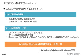 Page 7
その前に…構成管理ツールとは
 主に2つの目的を実現するためのツール
サーバ構築の自動化
サーバ状態のコード化
• 手動構築の手間と時間を減らす
• 手動構築による人為的ミスの防止
• コードベースのワークフローでのレビュー
• サーバの設定変更履歴の管理
• Serverspecなどのテストフレームワークによるテスト・継続的インテグレーション
http://gihyo.jp/admin/serial/01/itamae/0001
Ansible, Chef-soloも構成管理ツールの一つ
 