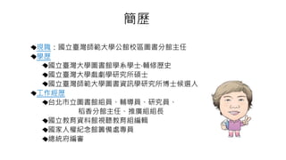 簡歷
現職：國立臺灣師範大學公館校區圖書分館主任
學歷
國立臺灣大學圖書館學系學士‧輔修歷史
國立臺灣大學戲劇學研究所碩士
國立臺灣師範大學圖書資訊學研究所博士候選人
工作經歷
台北市立圖書館組員、輔導員、研究員、
稻香分館主任、推廣組組長
國立教育資料館視聽教育組編輯
國家人權紀念館籌備處專員
總統府編審
 