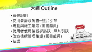 大綱 Outline
•背景說明
•使用者需求調查─照片引談
•規劃與施工階段 (圖書館員)
•使用者使用後觀感訪談─照片引談
•改造後續管理維護 (圖書館員)
•結語
 