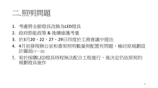 二.照明問題
1. 考慮將全館燈具改換為LED燈具
2. 政府節能政策 & 後續維護考量
3. 於3月20、22、27、29日四度於工務會議中提出
4. 4月初發現辦公室和書架照明數量與配置有問題，檢討原規劃設
計圖面(下一頁)
5. 宥於採購LED燈具時程無法配合工程進行，後決定仍依原契約
規劃燈具施作
40
 