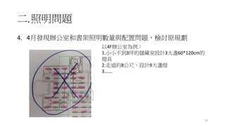 二.照明問題
4. 4月發現辦公室和書架照明數量與配置問題，檢討原規劃
42
以4F辦公室為例：
1.小小不到3坪的儲藏室設計3大盞60*120cm的
燈具
2.走道約8公尺，設計9大盞燈
3…….
 