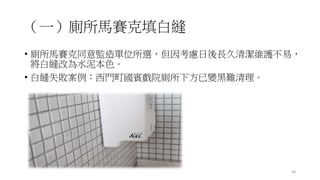 （一）廁所馬賽克填白縫
• 廁所馬賽克同意監造單位所選，但因考慮日後長久清潔維護不易，
將白縫改為水泥本色。
• 白縫失敗案例：西門町國賓戲院廁所下方已變黑難清理。
48
 