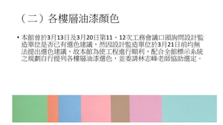 （二）各樓層油漆顏色
• 本館曾於3月13日及3月20日第11、12次工務會議口頭詢問設計監
造單位是否已有選色建議，然因設計監造單位於3月21日前均無
法提出選色建議，故本館為使工程進行順利，配合全館標示系統
之規劃自行提列各樓層油漆選色，並委請林志峰老師協助選定。
49
 