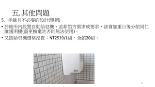 五.其他問題
5. 多餘且不必要的設計(舉例)
• 於廁所內設置自動給皂機，並非館方需求或要求，卻會加重日後分館同仁
維護困擾(需更換電池否則無法使用)。
• 又該給皂機價格昂貴：NT2539/1組，全館20組。
62
 