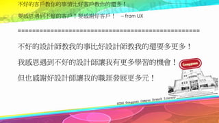 不好的客戶教你的事情比好客戶教你的還多！
要感恩遇到不好的客戶！要感謝好客戶！ ─ from UX
==================================================
不好的設計師教我的事比好設計師教我的還要多更多！
我感恩遇到不好的設計師讓我有更多學習的機會！
但也感謝好設計師讓我的職涯發展更多元！
 