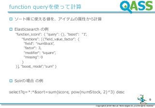 Copyright(C)2014 Recruit Technologies Co.,Ltd All rights reserved
9
function queryを使って計算
 ソート順に使える値を、アイテムの属性から計算
 Elasticsearch の例
"function_score": { "query": {}, "boost": “1",
“functions”: [{"field_value_factor": {
"field": “numStock",
"factor": 3,
"modifier": “square",
"missing": 0
}
}], "boost_mode”:"sum" }
 Solrの場合 の例
select?q=*:*&sort=sum(score, pow(numStock, 2)^3) desc
 