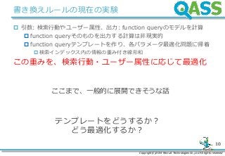 Copyright(C)2014 Recruit Technologies Co.,Ltd All rights reserved
10
書き換えルールの現在の実験
 引数: 検索行動やユーザー属性、出力: function queryのモデルを計算
 function queryそのものを出力する計算は非現実的
 function queryテンプレートを作り、各パラメータ最適化問題に帰着
検索インデックス内の情報の重み付き線形和
この重みを、検索行動・ユーザー属性に応じて最適化
ここまで、一般的に展開できそうな話
テンプレートをどうするか？
どう最適化するか？
 