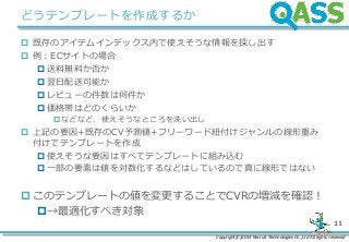 Copyright(C)2014 Recruit Technologies Co.,Ltd All rights reserved
11
どうテンプレートを作成するか
 既存のアイテムインデックス内で使えそうな情報を探し出す
 例：ECサイトの場合
 送料無料か否か
 翌日配送可能か
 レビューの件数は何件か
 価格帯はどのくらいか
などなど、使えそうなところを洗い出し
 上記の要因+既存のCV予測値+フリーワード紐付けジャンルの線形重み
付けでテンプレートを作成
 使えそうな要因はすべてテンプレートに組み込む
 一部の要素は値を対数化するなどはしているので真に線形ではない
 このテンプレートの値を変更することでCVRの増減を確認！
→最適化すべき対象
 