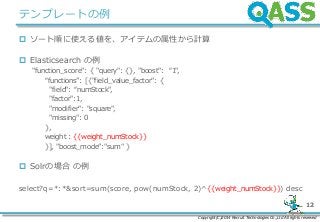 Copyright(C)2014 Recruit Technologies Co.,Ltd All rights reserved
12
テンプレートの例
 ソート順に使える値を、アイテムの属性から計算
 Elasticsearch の例
"function_score": { "query": {}, "boost": “1",
“functions”: [{"field_value_factor": {
"field": “numStock",
"factor":1,
"modifier": "square",
"missing": 0
},
weight : {{weight_numStock}}
}], "boost_mode”:"sum" }
 Solrの場合 の例
select?q=*:*&sort=sum(score, pow(numStock, 2)^{{weight_numStock}}) desc
 