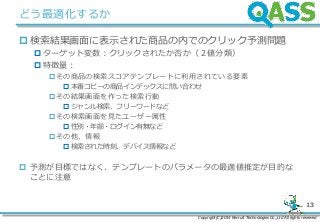 Copyright(C)2014 Recruit Technologies Co.,Ltd All rights reserved
13
どう最適化するか
 検索結果画面に表示された商品の内でのクリック予測問題
 ターゲット変数：クリックされたか否か（２値分類）
 特徴量：
その商品の検索スコアテンプレートに利用されている要素
 本番コピーの商品インデックスに問い合わせ
その結果画面を作った検索行動
 ジャンル検索、フリーワードなど
その検索画面を見たユーザー属性
 性別・年齢・ログイン有無など
その他、情報
 検索された時刻、デバイス情報など
 予測が目標ではなく、テンプレートのパラメータの最適値推定が目的な
ことに注意
 