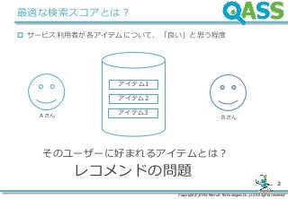 Copyright(C)2014 Recruit Technologies Co.,Ltd All rights reserved
2
最適な検索スコアとは？
 サービス利用者が各アイテムについて、「良い」と思う程度
アイテム1
アイテム2
アイテム3A さん B さん
レコメンドの問題
そのユーザーに好まれるアイテムとは？
 