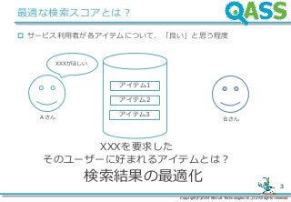 Copyright(C)2014 Recruit Technologies Co.,Ltd All rights reserved
3
最適な検索スコアとは？
 サービス利用者が各アイテムについて、「良い」と思う程度
アイテム1
アイテム2
アイテム3A さん B さん
検索結果の最適化
XXXを要求した
そのユーザーに好まれるアイテムとは？
XXXがほしい
 