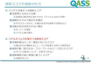 Copyright(C)2014 Recruit Technologies Co.,Ltd All rights reserved
6
検索スコアの実装の仕方
 バッチで計算すべき検索スコア
 定数項となるような値
各商品の絶対的な売れやすさ（アイテムのみの予測）
 複雑なモデルで導出する場合
ガウスカーネルや、大量の決定木を使用する場合など
 性能の劣化が許されない場合
サーバーが貧弱
アイテム数が莫大
 リアルタイムで計算すべき検索スコア
 多種多様なユーザー属性に応じたスコア
組み合わせ爆発をおこし、バッチ処理では早々に限界点が
 検索行動（絞り込み・フリーワードなど）に応じたスコア
すべての場合について、計算はできない
 更新頻度が高い情報に基づくスコア
在庫状況とか
 