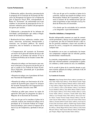 1. Elaboración, análisis, discusión y presentación de
la propuesta de la Comisión de Economía del Pro-
yecto de Presupuesto de Egresos de la Federación
para el Ejercicio Fiscal 2016, correspondiente al
Ramo 10, “Economía”, de conformidad con lo que
establece el mecanismo de participación de las co-
misiones ordinarias para el análisis del presupuesto
de egresos por sectores;
2. Elaboración y presentación de los informes de
actividades correspondientes que señala el Regla-
mento de la Cámara de Diputados;
3. Realización de foros, audiencias, estudios, semi-
narios, entrevistas, invitaciones internacionales y
reuniones con servidores públicos. De manera
enunciativa, más no limitativa se menciona lo si-
guiente:
• Comparecencia del secretario de Economía
con motivo de la glosa del informe del tercer año
de gobierno, en términos del artículo 93 de la
Constitución Política de los Estados Unidos Me-
xicanos;
• Reunión de trabajo con funcionarios para ana-
lizar la Iniciativa con proyecto de decreto por el
que se expide la Ley Federal de Zonas Econó-
micas Especiales, presentada por el presidente
de la República.
• Reunión de trabajo con el presidente del Insti-
tuto Nacional del Emprendedor.
• Reunión de trabajo con funcionarios de la Se-
cretaría de Economía para conocer los alcances
del Acuerdo Transpacífico de Cooperación Eco-
nómica, también conocido como TPP.
• Realizar un taller para conocer las reglas de
operación 2016 para los programas de apoyo a
Mipymes de la Secretaría de Economía.
• En caso de que así lo considere el pleno de la
comisión, realizar una reunión de trabajo con la
presidenta de la Comisión Federal de Compe-
tencia Económica, para conocer el impacto de la
nueva Ley de Competencia, aprobada el año pa-
sado.
• En caso de que así lo considere el pleno de la
comisión, realizar una reunión de trabajo con la
Procuradora Federal del Consumidor, para co-
nocer el alcance de las modificaciones que du-
rante la legislatura se han realizado a la Ley Fe-
deral de Protección al Consumidor.
• Los demás que las actividades de la comisión
y sus integrantes vayan determinando.
Atención ciudadana y transparencia
Resulta indispensable mantener un canal de comuni-
cación permanente y directa con la ciudadanía a quien
se representa, por ello la Comisión llevará a cabo to-
das las gestiones tendientes a hacer más accesible el
proceso de envío y recepción de comunicaciones de
cualquier tipo.
Se atenderán o en su caso, se canalizarán a las instan-
cias competentes cualquier tipo de solicitud, gestión,
inconformidad o manifestación.
La comisión, comprometida con la transparencia, aten-
derá todo solicitud tendiente a transparentar su queha-
cer cotidiano y rendir cuentas de cara a la ciudadanía.
Así lo acordó el pleno de la comisión durante su pri-
mera reunión ordinaria de trabajo, celebrada el día 28
de octubre de 2015.
La Comisión de Economía
Diputados: Jorge Enrique Dávila Flores (rúbrica), presidente; An-
tonio Tarek Abdala Saad (rúbrica), Tristán Manuel Canales Najjar
(rúbrica), Juan Antonio Ixtlahuac Orihuela (rúbrica), Esdras Rome-
ro Vega (rúbrica), Miguel Ángel Salim Alle (rúbrica), Jesús Serra-
no Lora (rúbrica), Carlos Lomelí Bolaños (rúbrica), Juan Manuel
Cavazos Balderas (rúbrica), Juan Alberto Blanco Zaldívar, Arman-
do Soto Espino (rúbrica), Lluvia Flores Sonduk (rúbrica), Lorena
Corona Valdés (rúbrica), secretarios; Claudia Edith Anaya Mota
(rúbrica), Luis Fernando Antero Valle (rúbrica), Alma Lucía Arza-
luz Alonso, Carmen Victoria Campa Almaral (rúbrica), Jesús Ri-
cardo Canavati Tafich (rúbrica), Lorena del Carmen Alfaro García
(rúbrica), Gerardo Gabriel Cuanalo Santos (rúbrica), Jesús Juan de
la Garza Díaz del Guante (rúbrica), Charbel Jorge Estefan Chidiac
(rúbrica), Waldo González Fernández, Ricardo David García Porti-
lla (rúbrica), Alfredo Miguel Herrera Deras (rúbrica), Carlos Iriarte
Mercado (rúbrica), Vidal Llerenas Morales (rúbrica), René Mandu-
jano Tinajero, Miguel Ángel González Salum (rúbrica).
Gaceta Parlamentaria Viernes 26 de febrero de 201616
 