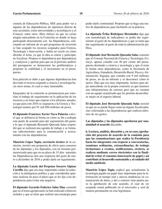 cretaría de Educación Pública, SEP, para poder ver a
algunas de las dependencias de injerencia directa de
esta secretaría, como universidades y tecnológicos y el
Conacyt, entre otros. Hizo énfasis en que no existe
ningún antecedente en la Comisión en donde se haya
participado directamente con las Dependencias, soli-
citando un informe de en qué programas de inversión
se han ocupado los recursos asignados para Ciencia,
Tecnología e Innovación, y había un recelo en cómo
abordar el tema, ya que la idea es entrar y participar,
no fiscalizar. Propuso ir dependencia por dependencia
y coadyuvar y aportar para que en el próximo análisis
del presupuesto se demuestren las problemáticas y
proponer la viabilidad y el incremento en el presu-
puesto.
Esta petición se debe a que algunas dependencias han
desviado el recurso asignado a ciencia y tecnología ha-
cia otros temas, lo cual es muy lamentable.
Integrantes de la comisión se pronunciaron por estre-
char el trabajo de seguimiento en la aplicación de los
recursos y no tener que esperar a los informes anuales,
ya que para este 2016 se asignaron a la Ciencia y Tec-
nología montos por 91 mil 650 millones de pesos.
El diputado Francisco Xavier Nava Palacios solici-
tó que se definiera la forma en cómo se iba a trabajar
este punto de acuerdo para dar seguimiento del gasto;
a lo que el diputado Bernardo Quezada Salas respon-
dió que se realizará una agenda de trabajo y se forma-
ran subcomisiones para la comunicación y acerca-
miento con las dependencias.
Mauricio López Tapia, secretario técnico de la co-
misión, mostró una propuesta de oficio para consenso
de las diputadas y los diputados, con un formato por-
menorizado para que en un plazo de 15 días naturales
las Dependencias den una respuesta del gasto de ene-
ro a diciembre de 2016 y poder darle un seguimiento.
La diputada Lucely del Perpetuo Socorro Alpízar
Carrillo dijo que era muy importante cuidar la redac-
ción y la inteligencia política y que consideraba opor-
tuno analizar un poco el plazo que se les fija a las de-
pendencias para evitar una negativa.
El diputado Gerardo Federico Salas Díaz comentó
que en el tema agropecuario se han realizado esfuerzos
aislados y que se tiene que realizar una estrategia para
poder darle continuidad. Propone que se haga una ma-
triz de dependencias para facilitarlo en la práctica.
La diputada Érika Rodríguez Hernández dijo que
con metodología de indicadores se podía dar segui-
miento al gasto de las dependencias y que se tenía que
dar seguimiento al gasto de toda la administración pú-
blica.
El diputado José Bernardo Quezada Salas comentó
que el Consejo Nacional de Ciencia y Tecnología, Co-
nacyt, apenas contaba con 40 por ciento del presu-
puesto destinado a ciencia y tecnología y que el resto
lo tenían otras dependencias, como la Secretaría de
Agricultura, Ganadería, Desarrollo Rural, Pesca y Ali-
mentación, Sagarpa, que contaba con 9 mil millones
de pesos, no da un informe y se desconoce cómo lo
ejerce. Dijo que era muy importante, incluso para de-
jar antecedente en la propia comisión ya que tenemos
una infraestructura de carreras pero que no cuentan
con un equipo actualizado que les permita desarrollar-
se mejor en el aspecto laboral.
El diputado José Bernardo Quezada Salas insistió
en que no se puede llegar como un órgano fiscalizador,
sino solicitando a las dependencias que realicen infor-
mes de sus gastos.
Las diputadas y los diputados aprobaron por una-
nimidad el acuerdo discutido.
6. Lectura, análisis, discusión y, en su caso, aproba-
ción del proyecto de acuerdo de la comisión para
que las comunicaciones que realice la Presidencia
hacia los integrantes con respecto a convocatorias,
reuniones ordinarias, extraordinarias, de trabajo
invitaciones a eventos, notificaciones, etcétera, se
realicen mediante correo electrónico con la finali-
dad de evitar el consumo innecesario de papel y así
contribuir al desarrollo sustentable y al cuidado del
medio ambiente
Mauricio López Tapia explicó que actualmente la
tecnología jugaba un papel muy importante para la in-
formación en tiempo real y nuevas tendencias en co-
municación de datos, y dio a conocer siete puntos pa-
ra la aprobación de este acuerdo, el cual de ser
aceptado estará publicado en el micrositio y será de
manera permanente en esta legislatura.
Gaceta Parlamentaria Viernes 26 de febrero de 201618
 