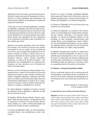 quietud que tiene un servidor y que me gustaría que tu-
viésemos el apoyo por parte de integrantes de esta co-
misión en el tema, presidente, que presentamos una
iniciativa para modificar la Constitución en materia de
organismos autónomos.
Y tiene que ver con el tema principalmente, compañe-
ras diputadas y diputados, del asunto de emitir una re-
glamentación más específica para la situación de cómo
se designan precisamente los recursos ahí en los orga-
nismos autónomos. Es de manera general, pero obvia-
mente tenemos más abundancia de estos organismos
en las comisiones de derechos, tanto la nacional y to-
das estatales que tienen.
Entonces, me gustaría, presidente, llevar este espíritu.
Esta reforma, esta iniciativa de decreto que estamos
presentando es con ese espíritu, de que se optimicen
los recursos, que la asignación presupuestaria sea efi-
ciente en materia de sueldos y salarios ahí en los or-
ganismos autónomos de manera general, pero especí-
ficamente tenemos, repito, muchos organismos
autónomos en materia de derechos humanos y que
quisiéramos que acompañáramos con opiniones pre-
cisamente en estas iniciativas con la Comisión de
Puntos Constitucionales.
Entonces, no da, el tiempo que tenemos ahorita es me-
ramente técnico, estamos en la cuestión de la discusión
del proyecto de egresos, pero en fechas venideras, pre-
sidente, compañeras diputadas y diputados, que hicié-
ramos un esfuerzo precisamente para lograr sacar esta
normatividad reglamentaria en materia de la asigna-
ción de los recursos; cómo los propios organismos au-
tónomos se asignan, se distribuyen los recursos.
Es cuanto, diputado. Y agradezco el interés y el apoyo
que podamos tener de diputadas y diputados de aquí
de esta comisión. Gracias.
El diputado Alfredo Basurto Román: Gracias, presi-
dente. Nada más para corregir a la diputada que hizo
el comentario en relación a mi intervención, precisa-
mente mañana voy a subir a tribuna presentando una
iniciativa de reforma al marco constitucional.
La Cámara de Diputados, fíjese, no está facultada pa-
ra mandar llamar a una autoridad que cometa viola-
ciones.
Nosotros no somos el Senado, discúlpeme diputada.
Somos parte del Congreso de la Unión, pero somos un
régimen legislativo que se forma por dos Cámaras: el
Senado de la República y la Cámara de Diputados.
La Cámara de Diputados de la cual forma parte esta
comisión, no está facultada.
La Cámara de Diputados, de acuerdo al 102 constitu-
cional, no está facultada para mandar llamar autorida-
des que cometan violaciones a los derechos funda-
mentales. La Cámara de Diputados federal no está
facultada, no tiene facultades constitucionales para
mandar llamar a una autoridad que cometa violacio-
nes. No estoy hablando del Senado, yo no soy senador,
soy diputado federal e integrante de una Comisión de
Derechos Humanos. Es cuanto, señor presidente.
El diputado Armando Luna Canales: Lo puede hacer
también la Comisión Permanente. El tema no es ese,
entiendo que la preocupación es otra. Lo que yo le di-
ría es que si va a presentar una iniciativa esperemos que
la turnen aquí, la discutimos en su momento. Estamos
discutiendo de algo que todavía no se presenta, enton-
ces, aguardemos para la discusión en su momento.
6. Clausura y cita para la próxima reunión
Una vez concluidas cada una de las intervenciones de
los legisladores, el presidente dio por concluida la reu-
nión a las 18:51 horas e informó que oportunamente se
les informará de la convocatoria para la próxima reu-
nión.
Palacio Legislativo de San Lázaro,
a 28 de octubre de 2015.
La Junta Directiva de la Comisión de Derechos Humanos
Diputados: Armando Luna Canales (rúbrica), Érika Lorena Arro-
yo Bello (rúbrica), Sara Latife Ruiz Chávez (rúbrica), Isabel Maya
Pineda (rúbrica), Emma Margarita Alemán Olvera, José Antonio
Salas Valencia (rúbrica), Jorge Álvarez López (rúbrica), María
Concepción Valdés Ramírez (rúbrica), Karina Sánchez Ruiz (rú-
brica), Manuel Jesús Clouthier Carrillo.
Viernes 26 de febrero de 2016 Gaceta Parlamentaria33
 